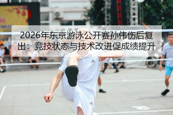 2026年东京游泳公开赛孙伟伤后复出：竞技状态与技术改进促成绩提升